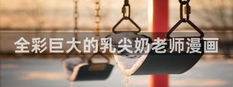 yy漫画免费观看下拉式：全彩巨大的乳尖奶老师漫画